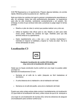 MYSTERY




5:00 PM Regresamos a mi apartamento. Preparo algunas bebidas y la comida
rápida. Miramos juntos la puesta de sol . Salimos, etc.

Nota que todos los cambios de lugar le parecen completamente espontáneos a
ella, sin embargo, todos han sido perfectamente planeados. La experiencia
para ella ha sido divertida, cambiando constantemente y sin presión. Sin
embargo, tú eres el que conduce todo esto y practicas tu juego según lo tenías
previsto.

   •   Diseña un plan de citas (o varios) que puedas realizar una y otra vez.

   •   Utiliza la logística más eficaz para tu cita. Diseña un plan para siete
       horas juntos. Diseña los cambios de lugar. Diséñalo para que ella
       termine arriba en su apartamento.

   •   Hazlo repetidamente una y otra vez y con muchas muchachas++.
       Céntrate en mejorar tu habilidad y mejorar tu “rutina de citas”. No te lo
       tomes demasiado en serio.


Localización C3




              Cualquier localización de confort (C3) debe estar
                muy cerca de la localización del sexo (S3).

Hasta que no hayas construido mucho confort con una mujer no puedes saltar
a la fase C3.
Ejemplos de localizaciones C3 son:

   •   Sentarse en el sofá de tu salón (después es fácil trasladarse al
       dormitorio)

   •   A corta distancia de tu habitación o de la habitación del hotel.


   •   Sentarse en el sofá del pasillo, cerca de tu habitación del hotel.


Puesto que cada cortejo exitoso debe conducir inevitablemente a la localización
C3 (que está en la localización del sexo), antes incluso de que tú te acerques a

una mujer en una localización de reunión (C2), toma los esfuerzos de asegurar
una localización para construir confort (C3).
 
