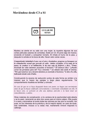 MYSTERY



Moviéndose desde C3 a S1




                                      LUGAR DE
                                        SEXO




 Mystery se sienta en su sala con una mujer, le muestra algunas de sus
 cortas películas caseras de comedias. Están en C3. Él pone algo de música,
 enciende el hookah y comparten fumarlo. Él inhala el humo de la pipa, y
 después lo exhala en la boca de ella. Hacen esto varias veces.

 Compartiendo intimidad el uno con el otro y besándose, progresa su besuqueo en
 la estimulación sexual que precede al coito.. Ambos excitados, él la toma de la
 mano, la conduce a su habitación, le da una caja de fósforos y dice: "Toma.
 Enciende las velas mientras encuentro el incienso." Él entonces dice: "¿Puedes
 cerrar las persianas para mí? Voy a lavarme " un minuto más tarde él retorna.
 "Por qué usted no vas a lavarte mientras yo enciendo el incienso," le dice él a ella,
 indicando donde está el baño.

 Construyendo la escena de seducción juntos de esta forma es similar a la
 manera que lo hacen las parejas a largo plazo regularmente. Tal
 comportamiento ritualista es familiar y cómodo.

 En caso de que no se haya despejado hasta este punto, no hagas este movimiento
 antes de que la hayas calificado correctamente y construido comodidad con ella. Si
 tu haces esto, se activará en ella una defensa anti-slut o la hará tener un
 remordimiento, o ambos.

 Otras materias de complicación, si la ventana de la oportunidad está abierta
 y se te pasó, raramente se abre dos veces para el mismo pájaro. Ella puede
 ir a casa y racionalizar al revés todas las razones por las que no sucedió. Así
 pues, en los intereses de la práctica y de la mejora rápida, en caso de duda,
 solo extiéndete. Incluso si tu estas mal, mantenerte inmóvil mejorará tu
 calibraje.
 