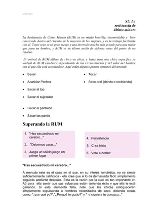 MYSTERY


                                                                               S2: La
                                                                        resistencia de
                                                                       último minuto

La Resistencia de Útimo Minuto (RUM) es un miedo horrible, incontrolable y bien
construido dentro del circuito de la mayoría de las mujeres, y es tu trabajo facilitarle
con él. Tener sexo es un gran riesgo y una inversión mucho más grande para una mujer
que para un hombre, y RUM es su último anillo de defensa antes del punto de no
retorno.

 El umbral de RUM difiere de chica en chica, y hasta para una chica específica su
umbral de RUM cambiará dependiendo de las circunstancias y del valor del hombre
con el que ella está acostándose. Aquí están algunos puntos comunes del arsenal:

•    Besar                                     •    Tocar

•    Acariciar Pechos                          •    Sexo oral (dando o recibiendo)

•    Sacar el top                                   Sexo oral (dando o recibiendo)

•    Sacar el sujetador


•    Sacar el pantalón

•    Sacar las pantis

Superando la RUM
    1. "Has secuestrado mi
       cerebro..."                                 4. Persistencia
    2. "Debemos parar..."                          5. Crea hielo
    3. Juega un sólido juego en                    6. Vete a dormir
       primer lugar


"Has secuestrado mi cerebro..."

A menudo este es el caso en el que, en su interés romántico, no se siente
suficientemente calificada - ella cree que si lo da demasiado fácil, simplemente
seguirás adelante después. Esta es la razón por la cual es tan importante en
A3 para ella sentir que sus esfuerzos están teniendo éxito y que ella le está
ganando. Si este elemento falta, note que las chicas enloquecerán
simplemente expulsando a hombres necesitados de sexo, diciendo cosas
como, "¿por qué yo?”,”¿Porqué te gusto?" y " ni siquiera te conozco..."
 