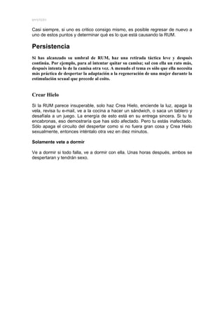 MYSTERY


Casi siempre, si uno es critico consigo mismo, es posible regresar de nuevo a
uno de estos puntos y determinar qué es lo que está causando la RUM.

Persistencia
Si has alcanzado su umbral de RUM, haz una retirada táctica leve y después
continúa. Por ejemplo, para al intentar quitar su camisa; sal con ella un rato más,
después intenta lo de la camisa otra vez. A menudo el tema es sólo que ella necesita
más práctica de despertar la adaptación a la regeneración de una mujer durante la
estimulación sexual que precede al coito.


Crear Hielo

Si la RUM parece insuperable, solo haz Crea Hielo, enciende la luz, apaga la
vela, revisa tu e-mail, ve a la cocina a hacer un sándwich, o saca un tablero y
desafíala a un juego. La energía de esto está en su entrega sincera. Si tu te
encabronas, eso demostraría que has sido afectado. Pero tu estás inafectado.
Sólo apaga el circuito del despertar como si no fuera gran cosa y Crea Hielo
sexualmente, entonces inténtalo otra vez en diez minutos.

Solamente vete a dormir

Ve a dormir si todo falla, ve a dormir con ella. Unas horas después, ambos se
despertaran y tendrán sexo.
 