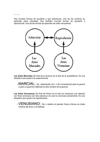 MYSTERY


Hay muchas formas de ayudarte a que sobrevivas. Uno de los caminos es
aprender artes marciales. Hay también muchas formas de ayudarte a
reproducirte. Una de las formas es aprender las artes venusianas.




Las Artes Marciales (El Arte de la Guerra) es el arte de la autodefensa. Es una
disciplina que ayuda a la supervivencia.


   y   MARCIAL:            De, relacionado con, o de conveniencia para la guerra
       o para un guerrero (Marcial es dios romano de la guerra).


Las Artes Venusianas (El Arte de Amar) es el arte de comenzar una relación
con fines amorosos con otra persona a la cual no conocías previamente. Es una
disciplina que ayuda a la reproducción.


   y   VENUSIANO:                De o relativo al planeta Venus (Venus es diosa
       romana del amor y la belleza).
 