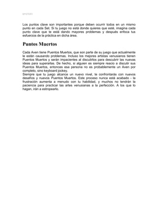 MYSTERY




Los puntos clave son importantes porque deben ocurrir todos en un mismo
punto en cada Set. Si tu juego no está donde quieres que esté, imagina cada
punto clave que te está dando mayores problemas y después enfoca tus
esfuerzos de la práctica en dicha área.

Puntos Muertos
Cada Aven tiene Puentos Muertos, que son parte de su juego que actualmente
le están causando problemas. Incluso los mejores artistas venusianos tienen
Puentos Muertos y serán impacientes al discutirlos para descubrir las nuevas
ideas para superarlas. De hecho, si alguien es siempre reacio a discutir sus
Puentos Muertos, entonces esa persona no es probablemente un Aven por
completo, sino keyboard jockey.
Siempre que tu juego alcance un nuevo nivel, te confrontarás con nuevos
desafíos y nuevos Puentos Muertos. Este proceso nunca está acabado - la
frustración aumenta a menudo con tu habilidad, y muchos no tendrán la
paciencia para practicar las artes venusianas a la perfección. A los que lo
hagan, irán a estropearlo.
 