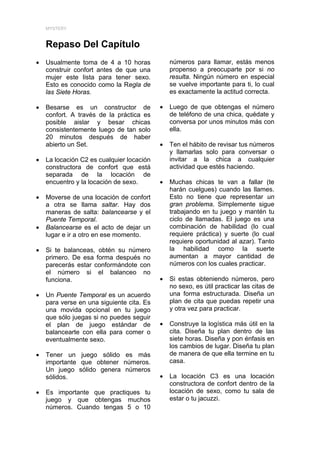 MYSTERY



    Repaso Del Capítulo
•   Usualmente toma de 4 a 10 horas            números para llamar, estás menos
    construir confort antes de que una         propenso a preocuparte por si no
    mujer este lista para tener sexo.          resulta. Ningún número en especial
    Esto es conocido como la Regla de          se vuelve importante para ti, lo cual
    las Siete Horas.                           es exactamente la actitud correcta.

•   Besarse es un constructor de           •   Luego de que obtengas el número
    confort. A través de la práctica es        de teléfono de una chica, quédate y
    posible aislar y besar chicas              conversa por unos minutos más con
    consistentemente luego de tan solo         ella.
    20 minutos después de haber
    abierto un Set.                        •   Ten el hábito de revisar tus números
                                               y llamarlas solo para conversar o
•   La locación C2 es cualquier locación       invitar a la chica a cualquier
    constructora de confort que está           actividad que estés haciendo.
    separada de la locación de
    encuentro y la locación de sexo.       •   Muchas chicas te van a fallar (te
                                               harán cuelgues) cuando las llames.
•   Moverse de una locación de confort         Esto no tiene que representar un
    a otra se llama saltar. Hay dos            gran problema. Simplemente sigue
    maneras de salta: balancearse y el         trabajando en tu juego y mantén tu
    Puente Temporal.                           ciclo de llamadas. El juego es una
•   Balancearse es el acto de dejar un         combinación de habilidad (lo cual
    lugar e ir a otro en ese momento.          requiere práctica) y suerte (lo cual
                                               requiere oportunidad al azar). Tanto
•   Si te balanceas, obtén su número           la habilidad como la suerte
    primero. De esa forma después no           aumentan a mayor cantidad de
    parecerás estar conformándote con          números con los cuales practicar.
    el número si el balanceo no
    funciona.                              •   Si estas obteniendo números, pero
                                               no sexo, es útil practicar las citas de
•   Un Puente Temporal es un acuerdo           una forma estructurada. Diseña un
    para verse en una siguiente cita. Es       plan de cita que puedas repetir una
    una movida opcional en tu juego            y otra vez para practicar.
    que sólo juegas si no puedes seguir
    el plan de juego estándar de           •   Construye la logística más útil en la
    balancearte con ella para comer o          cita. Diseña tu plan dentro de las
    eventualmente sexo.                        siete horas. Diseña y pon énfasis en
                                               los cambios de lugar. Diseña tu plan
•   Tener un juego sólido es más               de manera de que ella termine en tu
    importante que obtener números.            casa.
    Un juego sólido genera números
    sólidos.                               •   La locación C3 es una locación
                                               constructora de confort dentro de la
•   Es importante que practiques tu            locación de sexo, como tu sala de
    juego y que obtengas muchos                estar o tu jacuzzi.
    números. Cuando tengas 5 o 10
 