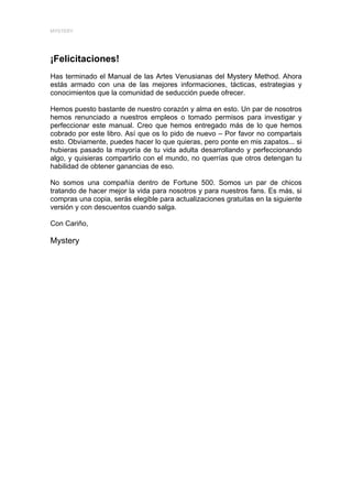 MYSTERY




¡Felicitaciones!
Has terminado el Manual de las Artes Venusianas del Mystery Method. Ahora
estás armado con una de las mejores informaciones, tácticas, estrategias y
conocimientos que la comunidad de seducción puede ofrecer.

Hemos puesto bastante de nuestro corazón y alma en esto. Un par de nosotros
hemos renunciado a nuestros empleos o tomado permisos para investigar y
perfeccionar este manual. Creo que hemos entregado más de lo que hemos
cobrado por este libro. Así que os lo pido de nuevo – Por favor no compartais
esto. Obviamente, puedes hacer lo que quieras, pero ponte en mis zapatos... si
hubieras pasado la mayoría de tu vida adulta desarrollando y perfeccionando
algo, y quisieras compartirlo con el mundo, no querrías que otros detengan tu
habilidad de obtener ganancias de eso.

No somos una compañía dentro de Fortune 500. Somos un par de chicos
tratando de hacer mejor la vida para nosotros y para nuestros fans. Es más, si
compras una copia, serás elegible para actualizaciones gratuitas en la siguiente
versión y con descuentos cuando salga.

Con Cariño,

Mystery
 