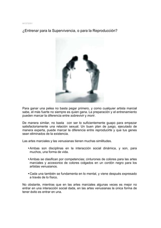 MYSTERY


¿Entrenar para la Supervivencia, o para la Reproducción?




Para ganar una pelea no basta pegar primero, y como cualquier artista marcial
sabe, el más fuerte no siempre es quien gana. La preparación y el entrenamiento
pueden marcar la diferencia entre sobrevivir y morir.

De manera similar, no basta con ser lo suficientemente guapo para empezar
satisfactoriamente una relación sexual. Un buen plan de juego, ejecutado de
manera experta, puede marcar la diferencia entre reproducirte y que tus genes
sean eliminados de la existencia.

Las artes marciales y las venusianas tienen muchas similitudes.

   y Ambas son disciplinas en la interacción social dinámica, y son, para
     muchos, una forma de vida.

   y Ambas se clasifican por competencias; cinturones de colores para las artes
     marciales y accesorios de colores colgados en un cordón negro para los
     artistas venusianos.

   y Cada una también se fundamenta en lo mental, y viene después expresado
     a través de lo físico.

No obstante, mientras que en las artes marciales algunas veces es mejor no
entrar en una interacción social dada, en las artes venusianas la única forma de
tener éxito es entrar en una.
 