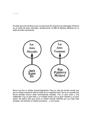 MYSTERY




El estilo de lucha de Bruce Lee, el Jeet Kune Do (Camino de Interceptar Primero)
es un estilo de artes marciales. Similarmente, el MM (el Mystery Method) es un
estilo de artes venusianas.




Bruce Lee fue un artista marcial legendario. Pero su vida de triunfos revela que
ser un artista marcial es sólo la mitad de un magnífico todo. No es un secreto que
Bruce también obtuvo otras recompensas sociales. Fue un gran actor y una
celebridad. Fue un gran líder y un modelo social. Fue un gran maestro y un gran
padre. Se define más que como un artista marcial. Definido por sus roles más
sociales, era también un artista venusiano… y uno bueno.
 