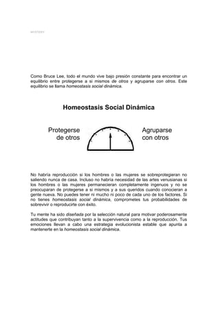 MYSTERY




Como Bruce Lee, todo el mundo vive bajo presión constante para encontrar un
equilibrio entre protegerse a si mismos de otros y agruparse con otros. Este
equilibrio se llama homeostasis social dinámica.




                Homeostasis Social Dinámica


          Protegerse                                   Agruparse
            de otros                                   con otros




No habría reproducción si los hombres o las mujeres se sobreprotegieran no
saliendo nunca de casa. Incluso no habría necesidad de las artes venusianas si
los hombres o las mujeres permanecieran completamente ingenuos y no se
preocuparan de protegerse a si mismos y a sus queridos cuando conocieran a
gente nueva. No puedes tener ni mucho ni poco de cada uno de los factores. Si
no tienes homeostasis social dinámica, comprometes tus probabilidades de
sobrevivir o reproducirte con éxito.

Tu mente ha sido diseñada por la selección natural para motivar poderosamente
actitudes que contribuyan tanto a la supervivencia como a la reproducción. Tus
emociones llevan a cabo una estrategia evolucionista estable que apunta a
mantenerte en la homeostasis social dinámica.
 