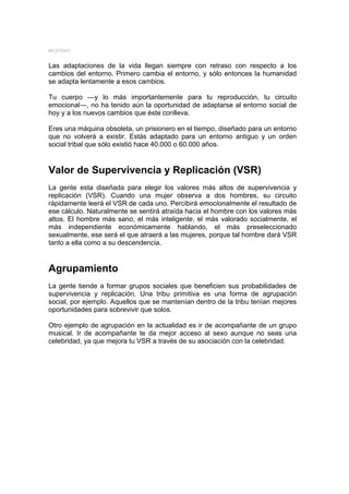 MYSTERY


Las adaptaciones de la vida llegan siempre con retraso con respecto a los
cambios del entorno. Primero cambia el entorno, y sólo entonces la humanidad
se adapta lentamente a esos cambios.

Tu cuerpo ―y lo más importantemente para tu reproducción, tu circuito
emocional―, no ha tenido aún la oportunidad de adaptarse al entorno social de
hoy y a los nuevos cambios que éste conlleva.

Eres una máquina obsoleta, un prisionero en el tiempo, diseñado para un entorno
que no volverá a existir. Estás adaptado para un entorno antiguo y un orden
social tribal que sólo existió hace 40.000 o 60.000 años.


Valor de Supervivencia y Replicación (VSR)
La gente esta diseñada para elegir los valores más altos de supervivencia y
replicación (VSR). Cuando una mujer observa a dos hombres, su circuito
rápidamente leerá el VSR de cada uno. Percibirá emocionalmente el resultado de
ese cálculo. Naturalmente se sentirá atraída hacia el hombre con los valores más
altos. El hombre más sano, el más inteligente, el más valorado socialmente, el
más independiente económicamente hablando, el más preseleccionado
sexualmente, ese será el que atraerá a las mujeres, porque tal hombre dará VSR
tanto a ella como a su descendencia.


Agrupamiento
La gente tiende a formar grupos sociales que beneficien sus probabilidades de
supervivencia y replicación. Una tribu primitiva es una forma de agrupación
social, por ejemplo. Aquellos que se mantenían dentro de la tribu tenían mejores
oportunidades para sobrevivir que solos.

Otro ejemplo de agrupación en la actualidad es ir de acompañante de un grupo
musical. Ir de acompañante te da mejor acceso al sexo aunque no seas una
celebridad, ya que mejora tu VSR a través de su asociación con la celebridad.
 