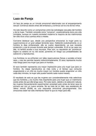 MYSTERY



Lazo de Pareja
Un lazo de pareja es un vínculo emocional relacionado con el emparejamiento
sexual. Comienza desde antes del embarazo y continúa con la cría de los niños.

Ha sido descrito como un compromiso entre las estrategias sexuales del hombre
y de la mujer. También conocido como “romance”, ocasionalmente dura una vida
completa, aunque en nuestra sociedad moderna la mayoría de los matrimonios
tan sólo dura unos cuantos años o meses.

Conviene destacar que, desde una perspectiva emocional, la mujer pone su
supervivencia en un gran peligro teniendo sexo. Hablando evolutivamente, si un
hombre la deja embarazada, ella se vuelve dependiente, ya que necesita
protección y que le provea durante este tiempo vulnerable. Si él no se casa con
ella, no tendrá acceso a sus recursos. Peor aún, su reputación de “promiscua”
bajara su estatus en su red social, poniendo en riesgo sus probabilidades de
sobrevivir y reproducirse.

Los hombres no se enfrentan con tales repercusiones físicas o sociales al tener
sexo, y eso les permite hacerlo indiscriminadamente. El sexo representa mucho
más riesgo para una mujer que para un hombre.

El sexo también representa una mayor implicación para una mujer que para un
hombre. Su etapa reproductiva es más corta y el tiempo que consume
engendrando a un niño es mucho mayor (un hombre puede engendrar un niño
cada diez minutos, la mujer sólo puede hacerlo cada nueve meses).

El resultado de esto es que las mujeres son considerablemente más selectivas
que los hombres, y es mucho más importante para una mujer que un matrimonio
exista antes de que ella tenga sexo. Por esta razón, debido a la selección natural,
las mujeres frecuentemente experimentan ansiedad justo antes de tener sexo la
primera vez con un nuevo amante. No se trata de un fallo: esa resistencia de
último minuto (RUM) es una respuesta emocional pre-programada. Sus
emociones están tan sólo intentando hacer lo que es mejor para ella.
 