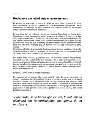 MYSTERY



Rechazo y ansiedad ante el acercamiento
El rechazo de una mujer no nos va a causar un daño físico, lógicamente. Pero
emocionalmente, el rechazo puede ser una experiencia demoledora. Para
comprender las razones de esto, tenemos que observar cómo era el antiguo
entorno para el cual estamos diseñados.

En una tribu, hay un reducido número de mujeres disponibles en época fértil.
Cuando un hombre se aproxima a una, se expone al rechazo. Si esto ocurre, las
otras mujeres lo sabrán y diminuirá su valor para ellas (quizás hasta el punto de
que ninguna se empareje con él). Esto se llama preselección (las mujeres buscan
la validación social de sus opciones). Un pretendiente que es preseleccionado
será más atractivo, mientras que un hombre que ha sido rechazado lo será
menos.
Otro factor referido a la ansiedad ante el acercamiento es la posibilidad de que la
mujer de la tribu ya esté con otro hombre, en cuyo caso hay un componente real
de peligro físico para cualquiera que se acerque a ella.

Por todas esas razones, y algunas más, los hombres sienten naturalmente
ansiedad ante el acercamiento. Por supuesto, en la sociedad moderna ya no
existe ese problema. Si soy rechazado, puedo irme a otra parte del bar, o dejar el
bar por completo. Lo más probable es que nunca más vuelva a ver a ninguna de
esas personas. Pero mis emociones no lo saben. Mis emociones tratan de hacer
lo que es mejor para mí.

Entontes, ¿cómo evitar el miedo al rechazo?

La respuesta es: no puedes. No es una solución tratar de no ser vulnerable. La
solución es abrazar tu vulnerabilidad, abrazar el rechazo, y dejar que el campo te
muestre lo que es bueno y lo que es malo. La mayor parte de esa ansiedad es el
resultado de rechazos imaginados, no de los reales. Finalmente, el tiempo en el
campo te insensibilizará de la emoción del rechazo. En un juego donde podrías
jugar cinco o diez partidos cada noche, perder unos pocos aquí y allá nunca
parece una tan grave.



Y recuerda, si no haces que ocurra, la naturaleza
eliminará sin remordimientos tus genes de la
existencia.
 