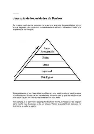 MYSTERY



Jerarquía de Necesidades de Maslow

En nuestra condición de humanos, tenemos una jerarquía de necesidades, y todo
lo que hagas es directamente o indirectamente el resultado de las emociones que
te piden que las cumplas.




Establecido por el psicólogo Abraham Maslow, esta teoría sostiene que los seres
humanos están motivados por necesidades insatisfechas, y que las necesidades
más bajas deben ser satisfechas antes que las más altas.

Por ejemplo, si te estuvieran estrangulando ahora mismo, la necesidad de respirar
sería mucho más fuerte que la de ser amado. Vamos a aceptarlo; en ese caso no
te importa si nadie te quiere.
 