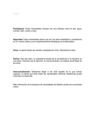 MYSTERY




Fisiológicas: Estas necesidades incluyen las muy básicas como el aire, agua,
comida, calor, sueño y sexo.



Seguridad: Estas necesidades tienen que ver con tener estabilidad y consistencia
en un mundo caótico y son mayoritariamente fisiológicas en la Naturaleza.



Amor: La gente desea ser amada y aceptada por otros. Necesitamos serlo.



Estima: Hay dos tipos. La autoestima resulta de la competencia o la maestría en
una tarea, mientras que la atención, el reconocimiento y el estatus social llega de
los otros.



Auto-actualización: Deseamos llegar a ser todo aquello de lo que somos
capaces. La gente que tiene todas las necesidades inferiores satisfechas puede
maximizar su potencial.



Más información de la jerarquía de necesidades de Maslow puede ser encontrada
online.
 