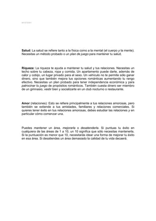 MYSTERY




Salud: La salud se refiere tanto a la física como a la mental (el cuerpo y la mente).
Necesitas un método probado o un plan de juego para mantener tu salud.



Riqueza: La riqueza te ayuda a mantener tu salud y tus relaciones. Necesitas un
techo sobre tu cabeza, ropa y comida. Un apartamento puede darte, además de
calor y cobijo, un lugar privado para el sexo. Un vehículo no te permite sólo ganar
dinero, sino que también mejora tus opciones románticas aumentando tu rango
efectivo. Necesitas un plan probado para tener independencia económica y para
patrocinar tu juego de propósitos románticos. También cuesta dinero ser miembro
de un gimnasio, vestir bien y socializarte en un club nocturno o restaurante.



Amor (relaciones): Esto se refiere principalmente a tus relaciones amorosas, pero
también se extiende a tus amistades, familiares y relaciones comerciales. Si
quieres tener éxito en tus relaciones amorosas, debes estudiar las relaciones y en
particular cómo comenzar una.



Puedes mantener un área, mejorarla o desatenderla. Si puntuas tu éxito en
cualquiera de las áreas de 1 a 10, un 10 significa que sólo necesitas mantenerla.
Si la puntuación es menor que 10, necesitarás idear una forma de mejorar tu éxito
en esa área. Si desatiendes un área demasiado la calidad de tu vida decaerá.
 