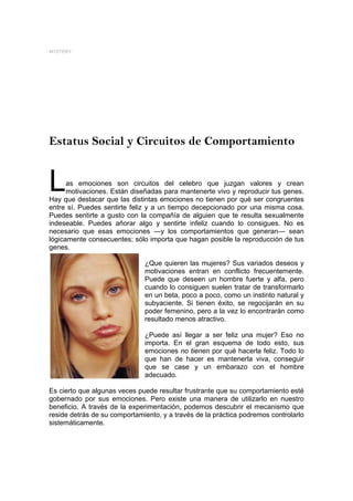 MYSTERY




Estatus Social y Circuitos de Comportamiento


L     as emociones son circuitos del celebro que juzgan valores y crean
      motivaciones. Están diseñadas para mantenerte vivo y reproducir tus genes.
Hay que destacar que las distintas emociones no tienen por qué ser congruentes
entre sí. Puedes sentirte feliz y a un tiempo decepcionado por una misma cosa.
Puedes sentirte a gusto con la compañía de alguien que te resulta sexualmente
indeseable. Puedes añorar algo y sentirte infeliz cuando lo consigues. No es
necesario que esas emociones ―y los comportamientos que generan― sean
lógicamente consecuentes; sólo importa que hagan posible la reproducción de tus
genes.

                              ¿Que quieren las mujeres? Sus variados deseos y
                              motivaciones entran en conflicto frecuentemente.
                              Puede que deseen un hombre fuerte y alfa, pero
                              cuando lo consiguen suelen tratar de transformarlo
                              en un beta, poco a poco, como un instinto natural y
                              subyaciente. Si tienen éxito, se regocijarán en su
                              poder femenino, pero a la vez lo encontrarán como
                              resultado menos atractivo.

                              ¿Puede así llegar a ser feliz una mujer? Eso no
                              importa. En el gran esquema de todo esto, sus
                              emociones no tienen por qué hacerla feliz. Todo lo
                              que han de hacer es mantenerla viva, conseguir
                              que se case y un embarazo con el hombre
                              adecuado.

Es cierto que algunas veces puede resultar frustrante que su comportamiento esté
gobernado por sus emociones. Pero existe una manera de utilizarlo en nuestro
beneficio. A través de la experimentación, podemos descubrir el mecanismo que
reside detrás de su comportamiento, y a través de la práctica podremos controlarlo
sistemáticamente.
 