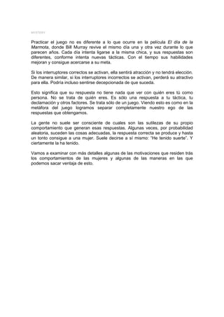 MYSTERY


Practicar el juego no es diferente a lo que ocurre en la película El día de la
Marmota, donde Bill Murray revive el mismo día una y otra vez durante lo que
parecen años. Cada día intenta ligarse a la misma chica, y sus respuestas son
diferentes, conforme intenta nuevas tácticas. Con el tiempo sus habilidades
mejoran y consigue acercarse a su meta.

Si los interruptores correctos se activan, ella sentirá atracción y no tendrá elección.
De manera similar, si los interruptores incorrectos se activan, perderá su atractivo
para ella. Podría incluso sentirse decepcionada de que suceda.

Esto significa que su respuesta no tiene nada que ver con quién eres tú como
persona. No se trata de quién eres. Es sólo una respuesta a tu táctica, tu
declamación y otros factores. Se trata sólo de un juego. Viendo esto es como en la
metáfora del juego logramos separar completamente nuestro ego de las
respuestas que obtengamos.

La gente no suele ser consciente de cuales son las sutilezas de su propio
comportamiento que generan esas respuestas. Algunas veces, por probabilidad
aleatoria, suceden las cosas adecuadas, la respuesta correcta se produce y hasta
un tonto consigue a una mujer. Suele decirse a sí mismo: “He tenido suerte”. Y
ciertamente la ha tenido.

Vamos a examinar con más detalles algunas de las motivaciones que residen trás
los comportamientos de las mujeres y algunas de las maneras en las que
podemos sacar ventaja de esto.
 