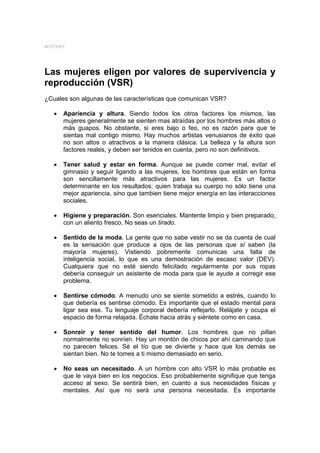 MYSTERY




Las mujeres eligen por valores de supervivencia y
reproducción (VSR)
¿Cuales son algunas de las características que comunican VSR?

   •   Apariencia y altura. Siendo todos los otros factores los mismos, las
       mujeres generalmente se sienten mas atraídas por los hombres más altos o
       más guapos. No obstante, si eres bajo o feo, no es razón para que te
       sientas mal contigo mismo. Hay muchos artistas venusianos de éxito que
       no son altos o atractivos a la manera clásica. La belleza y la altura son
       factores reales, y deben ser tenidos en cuenta, pero no son definitivos.

   •   Tener salud y estar en forma. Aunque se puede comer mal, evitar el
       gimnasio y seguir ligando a las mujeres, los hombres que están en forma
       son sencillamente más atractivos para las mujeres. Es un factor
       determinante en los resultados; quien trabaja su cuerpo no sólo tiene una
       mejor apariencia, sino que tambien tiene mejor energía en las interacciones
       sociales.

   •   Higiene y preparación. Son esenciales. Mantente limpio y bien preparado,
       con un aliento fresco. No seas un tirado.

   •   Sentido de la moda. La gente que no sabe vestir no se da cuenta de cual
       es la sensación que produce a ojos de las personas que sí saben (la
       mayoría mujeres). Vistiendo pobremente comunicas una falta de
       inteligencia social, lo que es una demostración de escaso valor (DEV).
       Cualquiera que no esté siendo felicitado regularmente por sus ropas
       debería conseguir un asistente de moda para que le ayude a corregir ese
       problema.

   •   Sentirse cómodo. A menudo uno se siente sometido a estrés, cuando lo
       que debería es sentirse cómodo. Es importante que el estado mental para
       ligar sea ese. Tu lenguaje corporal debería reflejarlo. Relájate y ocupa el
       espacio de forma relajada. Échate hacia atrás y siéntete como en casa.

   •   Sonreír y tener sentido del humor. Los hombres que no pillan
       normalmente no sonríen. Hay un montón de chicos por ahí caminando que
       no parecen felices. Sé el tío que se divierte y hace que los demás se
       sientan bien. No te tomes a ti mismo demasiado en serio.

   •   No seas un necesitado. A un hombre con alto VSR lo más probable es
       que le vaya bien en los negocios. Eso probablemente signifique que tenga
       acceso al sexo. Se sentirá bien, en cuanto a sus necesidades físicas y
       mentales. Así que no será una persona necesitada. Es importante
 