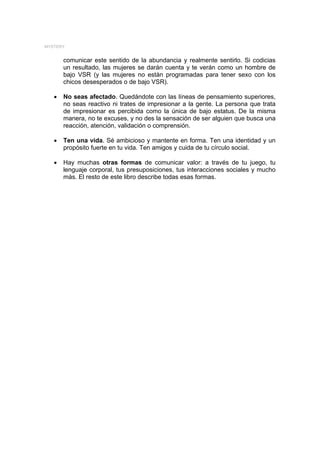 MYSTERY


       comunicar este sentido de la abundancia y realmente sentirlo. Si codicias
       un resultado, las mujeres se darán cuenta y te verán como un hombre de
       bajo VSR (y las mujeres no están programadas para tener sexo con los
       chicos desesperados o de bajo VSR).

   •   No seas afectado. Quedándote con las líneas de pensamiento superiores,
       no seas reactivo ni trates de impresionar a la gente. La persona que trata
       de impresionar es percibida como la única de bajo estatus. De la misma
       manera, no te excuses, y no des la sensación de ser alguien que busca una
       reacción, atención, validación o comprensión.

   •   Ten una vida. Sé ambicioso y mantente en forma. Ten una identidad y un
       propósito fuerte en tu vida. Ten amigos y cuida de tu círculo social.

   •   Hay muchas otras formas de comunicar valor: a través de tu juego, tu
       lenguaje corporal, tus presuposiciones, tus interacciones sociales y mucho
       más. El resto de este libro describe todas esas formas.
 