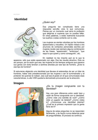 MYSTERY



Identidad
                                 ¿Quien soy?
                                  Esa pregunta tan complicada tiene una
                                  respuesta sencilla: eres lo que comunicas.
                                  Piensa por un momento cual sería la profesión
                                  que elegirías si supieras que no puedes fallar.
                                  En otras palabras, o estás realmente buscando
                                  tus sueños o estas contento con tu vida.

                                  Las mujeres se sienten atraídas por los hombres
                                  apasionados y resueltos. Un rápido vistazo a los
                                  anuncios de contactos personales escritos por
                                  mujeres revela casi siempre alguna combinación
                                  de las frases, “apasionado”, “ambicioso”, “que
                                  sepa lo que quiere y como conseguirlo”, etc.

                                   En realidad no les importa qué es lo que te
apasiona, sólo que estés apasionado con algo. Eso les resulta atractivo. Esto es
así porque, por la razón que sea, las mujeres en los tiempos antiguos que pasaron
sus genes con éxito tendían a sentirse atraídas por ese tipo de hombre. ¿Eres tú
ese tipo de hombre?

Si estuvieras eligiendo una identidad que llevase el estereotipo de ser un líder de
hombres, haber sido preseleccionado por las mujeres o ser el suministrador y el
protector de quienes te rodean, sea cual sea el grado en el que comunicases esas
características, tu alto VSR quedaría demostrado provocando así la atracción.

Imagen
                                      ¿Es tu imagen congruente con tu
                                      identidad?

                                      Hay una gran diferencia entre vestir bien y
                                      vestir de forma congruente con tu identidad.
                                      ¿Cómo viste una estrella de rock? ¿Cómo
                                      viste un jugador de béisbol? ¿Como vistes
                                      tú? ¿Comunicas una identidad distinta?
                                      ¿Cual es la primera impresión que la gente
                                      tiene de ti?

                                      Alguna de estas preguntas no se responden
                                      fácilmente, y de hecho nunca deberías parar
                                      de preguntártelas. El proceso es continuo.
 