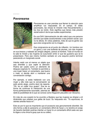 MYSTERY



Pavonearse
                        Pavonearse es usar prendas que llamen la atención para
                        amplificar tus respuestas en el campo. Si estás
                        pavoneado, las chicas te mirarán más frecuentemente y
                        los tíos se reirán. Esto significa que tienes más presión
                        social sobre ti de la que sueles experimentar.

                        Es una DAV (demostración de alto valor) que una persona
                        perciba que estás acostumbrado a esa presión social, que
                        no te afecta. En otras palabras, trata de que la gente vea
                        que eres congruente con tu imagen.

                         Esa congruencia es el punto de inflexión. Un hombre con
                         un gorro y con una bufanda de plumas, con dos mujeres
en sus brazos y rodeado de amigos alegres, parece el hombre. Todo el mundo en
la sala le mirará y las mujeres se susurrarán entre sí que les gustaría que se lo
presentaran. Pero ese mismo hombre sentado en una esquina podría terminar
pareciendo un marginado social.

Intenta vestir con al menos un objeto que
sea divertido y que capte la atención.
Podría ser usado como un elemento de
bloqueo (capítulo 5). También le permitirá a
una mujer hacer un comentario, sea bueno
o malo, si decide abrir o mantener una
conversación contigo.

Por ejemplo, si estás hablando con una
mujer y ella nota que la conversación se
está yendo abajo, podría decir de repente,
“Oh, es un collar muy guapo”. Esa es su
forma de continuar la interacción de una
forma perfectamente razonable, además de
darle la posibilidad de lo que se conoce como Negación plausible (ver Glosario).

En más de una ocasión le ha ocurrido a Mystery que las mujeres se dirigían a él
diciéndole que odiaban sus gafas de buzo. Su respuesta era: “Te equivocas, te
sientes atraída hacia mí”.

Esto es por lo que es importante que el accesorio sea genuinamente divertido. De
otra forma a ella le parecería un comentario difícil de hacer y no tendría el coraje
de hacerlo (también podrías intentar un hacer tú un comentario difícil cada vez que
le digas a una chica lo guay que es su collar).
 