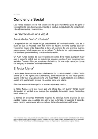 MYSTERY



Conciencia Social
Los varios aspectos de la red social son de gran importancia para la gente y
especialmente para las mujeres, incluido el estatus, la reputación, la competición,
y los alineamientos y matrimonios.

La discreción es una virtud
Cuando ella diga, “aquí no”, di “entiendo”.

La reputación de una mujer influye directamente en su estatus social. Esta es la
razón de que las mujeres sean más fáciles de llevar a la cama cuando están de
vacaciones (están más dispuestas a darse el capricho de una aventura cuando
saben que no habrá consecuencias sociales). Por lo tanto, las mujeres aprecian a
los hombres que entienden y practican la discreción.

Un Aven nunca alardea de sus conquistas sexuales. Si lo haces, cualquier mujer
que lo escuche sabrá que las relaciones sexuales contigo traen consecuencias
sociales. Cuando obtengas un número de teléfono de una mujer, no vayas donde
tus amigos y lo enseñes entusiasmadamente.

El factor fulana1
Las mujeres tienen un mecanismo de interrupción poderoso conocido como “factor
fulana” (N.T.: del inglés Anti-Slut Defense). Este mecanismo no sólo hace que ella
quiera evitar que la perciban como una mujer fácil, lo cual afectaría a su estatus
social, sino que también prefiera no sentirse como una fulana.

Este mecanismo de interrupción la ayuda a evitar ese destino.

El factor fulana es lo que hace que una chica diga sin querer “tengo novio”
(teniéndolo en verdad o no) cuando has escalado demasiado rápido haciéndola
sentir incómoda.

El tiempo en el campo finalmente mejorará tu calibraje, hasta el punto de que
puedas realizar una escalada sin activar sus defensas. El capítulo 6 describe
cómo hacerlo suavemente a través del uso de la falsa autodescualificación.




1
 En el momento en que traduzco esto, la Comunidad no se ha puesto todavía de acuerdo sobre cómo traducir este término.
Hay que tener cuidado de no confundir “Anti-Slut Defense” con “Bitch Shield” (que sí tiene traducción en la Comunidad).
Utilizo el término “factor fulana” (ver Glosario), porque creo que es el que mejor se adapta a lo que expresa el texto.
 