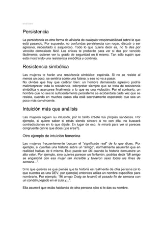 MYSTERY



Persistencia
La persistencia es otra forma de aliviarla de cualquier responsabilidad sobre lo que
está pasando. Por supuesto, no confundas persistencia con rogar, discutir o ser
agresivo, necesitado o asqueroso. Todo lo que quiere decir es, no te des por
vencido demasiado fácil. Las chicas te probarán para ver si das por vencido
fácilmente; quieren ver tu grado de seguridad en ti mismo. Tan sólo supón que
está mostrando una resistencia simbólica y continúa.

Resistencia simbólica
Las mujeres te harán una resistencia simbólica: espérala. Si no se resiste al
menos un poco, se sentiría como una fulana, y eso no va a pasar.
No olvides que hay que calibrar bien: un hombre demasiado agresivo podría
malinterpretar toda la resistencia, interpretar siempre que se trata de resistencia
simbólica y acercarse finalmente a lo que es una violación. Por el contrario, un
hombre que no sea lo suficientemente persistente se acobardará cada vez que se
resista, cuando en muchos casos ella está secretamente esperando que sea un
poco más convincente.

Intuición más que análisis
Las mujeres siguen su intuición, por lo tanto créete tus propias sandeces. Por
ejemplo, si quiere saber si estás siendo sincero o no con ella, no buscará
contradicciones en lo que dijiste. En lugar de eso, te mirará para ver si pareces
congruente con lo que dices (¿lo eres?).

Otro ejemplo de intuición femenina
Las mujeres frecuentemente buscan el “significado real” de lo que dices. Por
ejemplo, si cuentas una historia sobre un “amigo”, normalmente asumirán que en
realidad hablas de ti mismo. Esto puede ser útil cuando la historia demuestre un
alto valor. Por ejemplo, sino quieres parecer un fanfarrón, podrías decir “Mi amigo
se enganchó con esa mujer tan increíble y tuvieron sexo todos los fines de
semana...”.

Si lo que quieres es que piense que la historia es realmente de otra persona (si lo
que cuentas es una DEV, por ejemplo) entonces utiliza un nombre específico para
nombrarle. Por ejemplo, “Mi amigo Craig se levantó el pasado fin de semana con
un condón pegado en el culo y...”.

Ella asumirá que estás hablando de otra persona sólo si le das su nombre.
 
