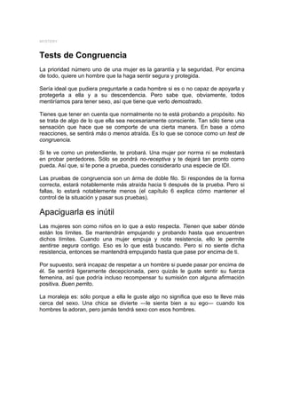 MYSTERY



Tests de Congruencia
La prioridad número uno de una mujer es la garantía y la seguridad. Por encima
de todo, quiere un hombre que la haga sentir segura y protegida.

Sería ideal que pudiera preguntarle a cada hombre si es o no capaz de apoyarla y
protegerla a ella y a su descendencia. Pero sabe que, obviamente, todos
mentiríamos para tener sexo, así que tiene que verlo demostrado.

Tienes que tener en cuenta que normalmente no te está probando a propósito. No
se trata de algo de lo que ella sea necesariamente consciente. Tan sólo tiene una
sensación que hace que se comporte de una cierta manera. En base a cómo
reacciones, se sentirá más o menos atraída. Es lo que se conoce como un test de
congruencia.

Si te ve como un pretendiente, te probará. Una mujer por norma ni se molestará
en probar perdedores. Sólo se pondrá no-receptiva y te dejará tan pronto como
pueda. Así que, si te pone a prueba, puedes considerarlo una especie de IDI.

Las pruebas de congruencia son un árma de doble filo. Si respondes de la forma
correcta, estará notablemente más atraída hacia ti después de la prueba. Pero si
fallas, lo estará notablemente menos (el capítulo 6 explica cómo mantener el
control de la situación y pasar sus pruebas).

Apaciguarla es inútil
Las mujeres son como niños en lo que a esto respecta. Tienen que saber dónde
están los límites. Se mantendrán empujando y probando hasta que encuentren
dichos límites. Cuando una mujer empuja y nota resistencia, ello le permite
sentirse segura contigo. Eso es lo que está buscando. Pero si no siente dicha
resistencia, entonces se mantendrá empujando hasta que pase por encima de ti.

Por supuesto, será incapaz de respetar a un hombre si puede pasar por encima de
él. Se sentirá ligeramente decepcionada, pero quizás le guste sentir su fuerza
femenina, así que podría incluso recompensar tu sumisión con alguna afirmación
positiva. Buen perrito.

La moraleja es: sólo porque a ella le guste algo no significa que eso te lleve más
cerca del sexo. Una chica se divierte ―le sienta bien a su ego― cuando los
hombres la adoran, pero jamás tendrá sexo con esos hombres.
 