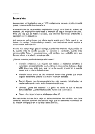 MYSTERY



Inversión
Aunque seas un tío atractivo, con un VSR relativamente elevado, otro tío como tú
puede presentarse fácilmente mañana.

Con la emoción de haber estado coqueteando contigo y tras darte su número de
teléfono, una mujer puede tener toda la intención de seguir contigo en el futuro.
Pero una vez que os habéis separado, esa emoción desvanece lentamente y
aparecen nuevos coqueteos.

Así que no es suficiente con que ella se sienta atraída por ti. Debe invertir en su
interacción contigo. Cuanto más haya invertido, más motivada se sentirá a volver a
continuar con esa inversión.

Cuanto más tiempo haga gastado contigo, cuanto mas dinero se haya gastado en
ti, cuanto más le cueste ganarse tu atención o validación, cuanto más
comprometida física y emocionalmente esté contigo, más probable será que
llegues a tener una relación sexual con ella.

¿De qué maneras puedes hacer que ella invierta?

   •   Inversión emocional. Las mujeres son reacias a mostrarse sensibles o
       vulnerables emocionalmente con hombres de intenciones dudosas o bajo
       VSR. Una mujer sabe que, una vez se ha puesto emocional, le cuesta
       extraerse a sí misma de la situación.

   •   Inversión física. Besar es una inversión mucho más grande que andar
       cogidos de la mano. El sexo es la mayor inversión de todas.

   •   Tiempo. Cuanto más tiempo paséis juntos, más inversión habrá hecho. La
       media suele ser de cuatro a diez horas antes del sexo.

   •   Esfuerzo. ¿Está ella cazando? La gente no valora lo que le resulta
       demasiado fácil. Cuanto más le cueste, mayor será su inversión.

   •   Dinero. ¿Le pagas la bebida o te la paga ella a ti?

Muchas de las tácticas en el juego no están diseñadas para atraerla, sino para
utilizar su atracción como un anzuelo que haga que ella esté más involucrada en
su relación contigo (ver en el capítulo 6 estas tácticas).
 