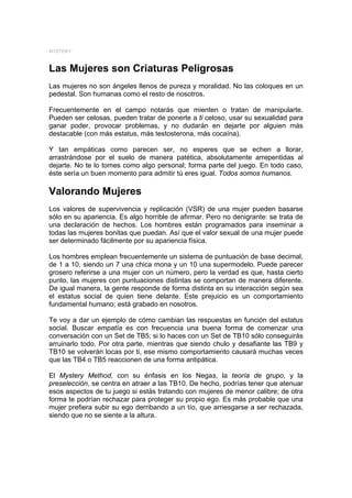 MYSTERY



Las Mujeres son Criaturas Peligrosas
Las mujeres no son ángeles llenos de pureza y moralidad. No las coloques en un
pedestal. Son humanas como el resto de nosotros.

Frecuentemente en el campo notarás que mienten o tratan de manipularte.
Pueden ser celosas, pueden tratar de ponerte a ti celoso, usar su sexualidad para
ganar poder, provocar problemas, y no dudarán en dejarte por alguien más
destacable (con más estatus, más testosterona, más cocaína).

Y tan empáticas como parecen ser, no esperes que se echen a llorar,
arrastrándose por el suelo de manera patética, absolutamente arrepentidas al
dejarte. No te lo tomes como algo personal; forma parte del juego. En todo caso,
éste sería un buen momento para admitir tú eres igual. Todos somos humanos.

Valorando Mujeres
Los valores de supervivencia y replicación (VSR) de una mujer pueden basarse
sólo en su apariencia. Es algo horrible de afirmar. Pero no denigrante: se trata de
una declaración de hechos. Los hombres están programados para inseminar a
todas las mujeres bonitas que puedan. Así que el valor sexual de una mujer puede
ser determinado fácilmente por su apariencia física.

Los hombres emplean frecuentemente un sistema de puntuación de base decimal,
de 1 a 10, siendo un 7 una chica mona y un 10 una supermodelo. Puede parecer
grosero referirse a una mujer con un número, pero la verdad es que, hasta cierto
punto, las mujeres con puntuaciones distintas se comportan de manera diferente.
De igual manera, la gente responde de forma distinta en su interacción según sea
el estatus social de quien tiene delante. Este prejuicio es un comportamiento
fundamental humano; está grabado en nosotros.

Te voy a dar un ejemplo de cómo cambian las respuestas en función del estatus
social. Buscar empatía es con frecuencia una buena forma de comenzar una
conversación con un Set de TB5; si lo haces con un Set de TB10 sólo conseguirás
arruinarlo todo. Por otra parte, mientras que siendo chulo y desafiante las TB9 y
TB10 se volverán locas por ti, ese mismo comportamiento causará muchas veces
que las TB4 o TB5 reaccionen de una forma antipática.

El Mystery Method, con su énfasis en los Negas, la teoría de grupo, y la
preselección, se centra en atraer a las TB10. De hecho, podrías tener que atenuar
esos aspectos de tu juego si estás tratando con mujeres de menor calibre; de otra
forma te podrían rechazar para proteger su propio ego. Es más probable que una
mujer prefiera subir su ego derribando a un tío, que arriesgarse a ser rechazada,
siendo que no se siente a la altura.
 