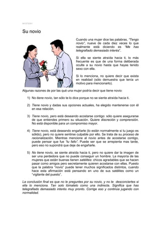 MYSTERY



Su novio
                                       Cuando una mujer dice las palabras, “Tengo
                                       novio”, nueve de cada diez veces lo que
                                       realmente está diciendo es “Me has
                                       telegrafiado demasiado interés”.

                                       Si ella se siente atraída hacia ti, lo más
                                       frecuente es que de una forma deliberada
                                       oculte a su novio hasta que hayas tenido
                                       sexo con ella.

                                       Si lo menciona, no quiere decir que exista
                                       en realidad (sólo demuestra que tenía un
                                       motivo para mencionarlo).

Algunas razones de por las qué una mujer podría decir que tiene novio:

   1) No tiene novio, tan sólo te lo dice porque no se siente atraída hacia ti.

   2) Tiene novio y dadas sus opciones actuales, ha elegido mantenerse con él
      en esa relación.

   3) Tiene novio, pero está deseando acostarse contigo: sólo quiere asegurarse
      de que entiendes primero su situación. Quiere discreción y comprensión.
      No está disponible para un compromiso mayor.

   4) Tiene novio, está deseando engañarle (lo están normalmente si tu juego es
      sólido), pero no quiere sentirse culpable por ello. Se trata de su proceso de
      racionalización. Mientras mencione al novio antes de acostarse contigo,
      puede pensar que fue “tu fallo”. Puede ser que se arrepienta mas tarde,
      pero eso no supondrá que deje de engañarle.

   5) No tiene novio, se siente atraída hacia ti, pero no quiere dar la imagen de
      ser una perdedora que no puede conseguir un hombre. La mayoría de las
      mujeres que están buenas tienen satélites: chicos agradables que se hacen
      pasar como amigos pero secretamente quieren acostarse con ellas. Puesto
      que la palabra “novio” puede tener muchos significados distintos, cuando
      hace esta afirmación está pensando en uno de sus satélites como un
      “vigilante del puesto”.

La conclusión final es que no le preguntes por su novio, y no te desconciertes si
ella lo menciona. Tan solo tómatelo como una indirecta. Significa que has
telegrafiado demasiado interés muy pronto. Corrige eso y continúa jugando con
normalidad.
 