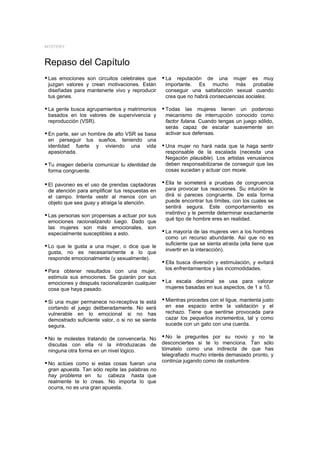 MYSTERY



Repaso del Capítulo
y Las emociones son circuitos celebrales que y La reputación de una mujer es muy
 juzgan valores y crean motivaciones. Están        importante. Es mucho más probable
 diseñadas para mantenerte vivo y reproducir       conseguir una satisfacción sexual cuando
 tus genes.                                        crea que no habrá consecuencias sociales.

y La gente busca agrupamientos y matrimonios y Todas las mujeres tienen un poderoso
 basados en los valores de supervivencia y         mecanismo de interrupción conocido como
 reproducción (VSR).                               factor fulana. Cuando tengas un juego sólido,
                                                   serás capaz de escalar suavemente sin
y En parte, ser un hombre de alto VSR se basa      activar sus defensas.
 en perseguir tus sueños, teniendo una
 identidad fuerte y viviendo una vida             y Una mujer no hará nada que la haga sentir
 apasionada.                                       responsable de la escalada (necesita una
                                                   Negación plausible). Los artistas venusianos
y Tu imagen debería comunicar tu identidad de      deben responsabilizarse de conseguir que las
 forma congruente.                                 cosas sucedan y actuar con moxie.

y El pavoneo es el uso de prendas captadoras y Ella te someterá a pruebas de congruencia
 de atención para amplificar tus respuestas en     para provocar tus reacciones. Su intuición le
 el campo. Intenta vestir al menos con un          dirá si pareces congruente. De esta forma
 objeto que sea guay y atraiga la atención.        puede encontrar tus límites, con los cuales se
                                                   sentirá segura. Este comportamiento es
                                                   instintivo y le permite determinar exactamente
y Las personas son propensas a actuar por sus
                                                   qué tipo de hombre eres en realidad.
 emociones racionalizando luego. Dado que
 las mujeres son más emocionales, son
 especialmente susceptibles a esto.               y La mayoría de las mujeres ven a los hombres
                                                   como un recurso abundante. Así que no es
                                                   suficiente que se sienta atraida (ella tiene que
y Lo que le gusta a una mujer, o dice que le
                                                   invertir en la interacción).
 gusta, no es necesariamente a lo que
 responde emocionalmente (y sexualmente).
                                                  y Ella busca diversión y estimulación, y evitará
                                                   los enfrentamientos y las incomodidades.
y Para obtener resultados con una mujer,
 estimula sus emociones. Se guiarán por sus
 emociones y después racionalizarán cualquier     y La escala decimal se usa para valorar
 cosa que haya pasado.                             mujeres basadas en sus aspectos, de 1 a 10.

y Si una mujer permanece no-receptiva te está y Mientras procedes con el ligue, mantenla justo
 cortando el juego deliberadamente. No será        en ese espacio entre la validación y el
 vulnerable en lo emocional si no has              rechazo. Tiene que sentirse provocada para
 demostrado suficiente valor, o si no se siente    cazar los pequeños incrementos, tal y como
 segura.                                           sucede con un gato con una cuerda.

y No te molestes tratando de convencerla. No y No le preguntes por su novio y no te
 discutas con ella ni la introduzacas de          desconciertes si te lo menciona. Tan sólo
 ninguna otra forma en un nivel lógico.           tómatelo como una indirecta de que has
                                                  telegrafiado mucho interés demasiado pronto, y
                                                  continúa jugando como de costumbre.
y No actúes como si estas cosas fueran una
 gran apuesta. Tan sólo repite las palabras no
 hay problema en tu cabeza hasta que
 realmente te lo creas. No importa lo que
 ocurra, no es una gran apuesta.
 
