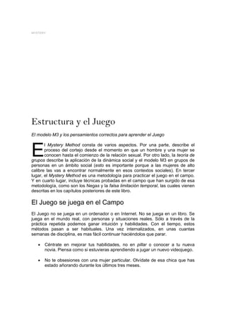 MYSTERY




Estructura y el Juego
El modelo M3 y los pensamientos correctos para aprender el Juego



E
       l Mystery Method consta de varios aspectos. Por una parte, describe el
       proceso del cortejo desde el momento en que un hombre y una mujer se
       conocen hasta el comienzo de la relación sexual. Por otro lado, la teoría de
grupos describe la aplicación de la dinámica social y el modelo M3 en grupos de
personas en un ámbito social (esto es importante porque a las mujeres de alto
calibre las vas a encontrar normalmente en esos contextos sociales). En tercer
lugar, el Mystery Method es una metodología para practicar el juego en el campo.
Y en cuarto lugar, incluye técnicas probadas en el campo que han surgido de esa
metodología, como son los Negas y la falsa limitación temporal, las cuales vienen
descritas en los capítulos posteriores de este libro.

El Juego se juega en el Campo
El Juego no se juega en un ordenador o en Internet. No se juega en un libro. Se
juega en el mundo real, con personas y situaciones reales. Sólo a través de la
práctica repetida podemos ganar intuición y habilidades. Con el tiempo, estos
métodos pasan a ser habituales. Una vez internalizados, en unas cuantas
semanas de disciplina, es mas fácil continuar haciéndolos que parar.

   •   Céntrate en mejorar tus habilidades, no en pillar o conocer a tu nueva
       novia. Piensa como si estuvieras aprendiendo a jugar un nuevo videojuego.

   •   No te obsesiones con una mujer particular. Olvídate de esa chica que has
       estado añorando durante los últimos tres meses.
 