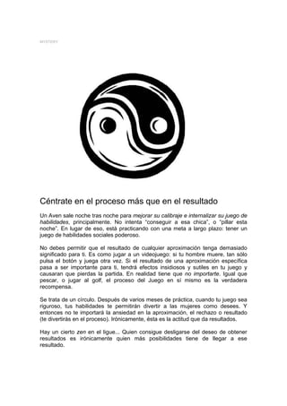 MYSTERY




Céntrate en el proceso más que en el resultado
Un Aven sale noche tras noche para mejorar su calibraje e internalizar su juego de
habilidades, principalmente. No intenta “conseguir a esa chica”, o “pillar esta
noche”. En lugar de eso, está practicando con una meta a largo plazo: tener un
juego de habilidades sociales poderoso.

No debes permitir que el resultado de cualquier aproximación tenga demasiado
significado para ti. Es como jugar a un videojuego: si tu hombre muere, tan sólo
pulsa el botón y juega otra vez. Si el resultado de una aproximación específica
pasa a ser importante para ti, tendrá efectos insidiosos y sutiles en tu juego y
causaran que pierdas la partida. En realidad tiene que no importarte. Igual que
pescar, o jugar al golf, el proceso del Juego en sí mismo es la verdadera
recompensa.

Se trata de un círculo. Después de varios meses de práctica, cuando tu juego sea
riguroso, tus habilidades te permitirán divertir a las mujeres como desees. Y
entonces no te importará la ansiedad en la aproximación, el rechazo o resultado
(te divertirás en el proceso). Irónicamente, ésta es la actitud que da resultados.

Hay un cierto zen en el ligue... Quien consigue desligarse del deseo de obtener
resultados es irónicamente quien más posibilidades tiene de llegar a ese
resultado.
 