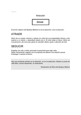 MYSTERY


                                   Atracción




El primer objetivo del Mystery Method no es la seducción, sino la atracción.

ATRAER
Dicho de un cuerpo: Acercar y retener en virtud de sus propiedades físicas a otro
externo a sí mismo, o absorberlo dentro de sí. El imán atrae al hierro. Dicho de
una persona o de una cosa: ganar la voluntad, afecto, gusto o atención de otra.

SEDUCIR
Engañar con arte y maña; persuadir suavemente para algo malo.
Atraer físicamente a alguien con el propósito de obtener una relación sexual.
Embargar o cautivar el ánimo.



Hay que centrarse primero en la atracción, no en la seducción. Desde un punto de
vista ético, somos atrayentes, no seductores.

                                          Declaración de Ética del Mystery Method
 