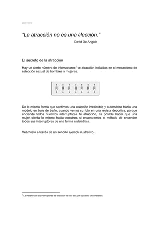 MYSTERY




“La atracción no es una elección.”
                                                          David De Angelo




El secreto de la atracción
Hay un cierto número de interruptores2 de atracción incluidos en el mecanismo de
selección sexual de hombres y mujeres.




De la misma forma que sentimos una atracción irresistible y automática hacia una
modelo en traje de baño, cuando vemos su foto en una revista deportiva, porque
enciende todos nuestros interruptores de atracción, es posible hacer que una
mujer sienta lo mismo hacia nosotros, si encontramos el método de encender
todos sus interruptores de una forma sistemática.


Veámoslo a través de un sencillo ejemplo ilustrativo...




2
    La metáfora de los interruptores de atracción es sólo eso, por supuesto: una metáfora.
 