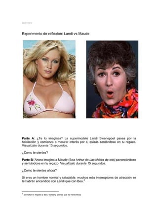 MYSTERY




Experimento de reflexión: Landi vs Maude




Parte A: ¿Te lo imaginas? La supermodelo Landi Swanepoel pasea por la
habitación y comienza a mostrar interés por ti, quizás sentándose en tu regazo.
Visualízalo durante 15 segundos.

¿Como te sientes?

Parte B: Ahora imagina a Maude (Bea Arthur de Las chicas de oro) pavoneándose
y sentándose en tu regazo. Visualízalo durante 15 segundos.

¿Como te sientes ahora?

Si eres un hombre normal y saludable, muchos más interruptores de atracción se
te habrán encendido con Landi que con Bea.3


3
    Sin faltar el respeto a Bea. Mystery piensa que es maravillosa.
 