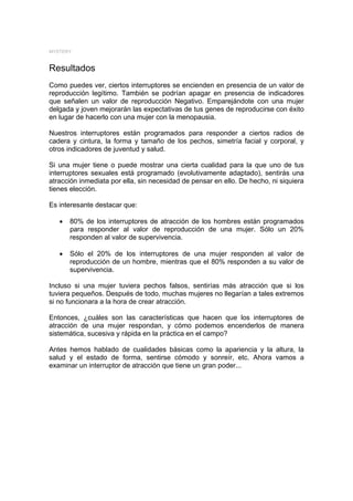 MYSTERY


Resultados
Como puedes ver, ciertos interruptores se encienden en presencia de un valor de
reproducción legítimo. También se podrían apagar en presencia de indicadores
que señalen un valor de reproducción Negativo. Emparejándote con una mujer
delgada y joven mejorarán las expectativas de tus genes de reproducirse con éxito
en lugar de hacerlo con una mujer con la menopausia.

Nuestros interruptores están programados para responder a ciertos radios de
cadera y cintura, la forma y tamaño de los pechos, simetría facial y corporal, y
otros indicadores de juventud y salud.

Si una mujer tiene o puede mostrar una cierta cualidad para la que uno de tus
interruptores sexuales está programado (evolutivamente adaptado), sentirás una
atracción inmediata por ella, sin necesidad de pensar en ello. De hecho, ni siquiera
tienes elección.

Es interesante destacar que:

   •   80% de los interruptores de atracción de los hombres están programados
       para responder al valor de reproducción de una mujer. Sólo un 20%
       responden al valor de supervivencia.

   •   Sólo el 20% de los interruptores de una mujer responden al valor de
       reproducción de un hombre, mientras que el 80% responden a su valor de
       supervivencia.

Incluso si una mujer tuviera pechos falsos, sentirías más atracción que si los
tuviera pequeños. Después de todo, muchas mujeres no llegarían a tales extremos
si no funcionara a la hora de crear atracción.

Entonces, ¿cuáles son las características que hacen que los interruptores de
atracción de una mujer respondan, y cómo podemos encenderlos de manera
sistemática, sucesiva y rápida en la práctica en el campo?

Antes hemos hablado de cualidades básicas como la apariencia y la altura, la
salud y el estado de forma, sentirse cómodo y sonreír, etc. Ahora vamos a
examinar un interruptor de atracción que tiene un gran poder...
 