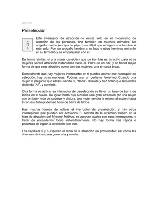 MYSTERY


Preselección
          Este interruptor de atracción no existe sólo en el mecanismo de
          atracción de las personas, sino también en muchos animales. Un
          urogallo macho (un tipo de pájaro) es difícil que atraiga a una hembra si
          esta solo. Pon un urogallo hembra a su lado y otras hembras entrarán
          en su territorio y se emparejarán con el.

De forma similar, si una mujer considera que un hombre es atractivo para otras
mujeres sentirá atracción instantánea hacia él. Entra en un bar, y no habrá mejor
forma de que seas atractivo como con dos mujeres, una en cada brazo.

Demostrando que hay mujeres interesadas en ti puedes activar ese interruptor de
selección. Hay otras maneras. Podrías usar un perfume femenino. Cuando una
mujer te pregunte qué estás usando di, “Nada”. Huélete y haz como que recuerdas
diciendo “Ah”, y sonríete.

Otra forma de activar su interruptor de preselección es llevar un beso de barra de
labios en el cuello. De igual forma que sentirías una gran atracción por una mujer
con un buen ratio de caderas y cintura, una mujer sentirá la misma atracción hacia
ti con ese todo-poderoso beso de barra de labios.

Hay muchas formas de activar el interruptor de preselección, y hay otros
interruptores que pueden ser activados. El secreto de la atracción, básico en la
fase de atracción del Mystery Method, es conocer cuales son esos interruptores, y
tratar de encenderlos todos sistemáticamente. No hay forma más rápida o
poderosa de lograr la atracción que eso.

Los capítulos 5 y 6 explican el tema de la atracción en profundidad, así como las
diversas tácticas para generarla y usarla.
 