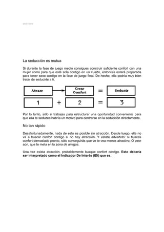 MYSTERY




La seducción es mutua
Si durante la fase de juego medio consigues construir suficiente confort con una
mujer como para que esté sola contigo en un cuarto, entonces estará preparada
para tener sexo contigo en la fase de juego final. De hecho, ella podría muy bien
tratar de seducirte a ti.




Por lo tanto, sólo si trabajas para estructurar una oportunidad conveniente para
que ella te seduzca habría un motivo para centrarse en la seducción directamente.

No tan rápido
Desafortunadamente, nada de esto es posible sin atracción. Desde luego, ella no
va a buscar confort contigo si no hay atracción. Y estate advertido: si buscas
confort demasiado pronto, sólo conseguirás que ve te vea menos atractivo. O peor
aún, que te meta en la zona de amigos.

Una vez exista atracción, probablemente busque confort contigo. Esto debería
ser interpretado como el Indicador De Interés (IDI) que es.
 