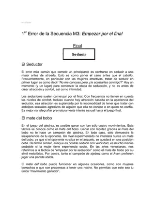MYSTERY




1er Error de la Secuencia M3: Empezar por el final

                                     Final



El Seductor
El error más común que comete un principiante es centrarse en seducir a una
mujer antes de atraerla. Esto es como poner el carro antes que el caballo.
Frecuentemente, en particular con las mujeres atractivas, tratar de seducir en
primer lugar es como decir “No me conoces pero ¿te acostarías conmigo?” Hay un
momento (y un lugar) para comenzar la etapa de seducción, y no es antes de
crear atracción y confort, así como intimidad.

Los seductores suelen comenzar por el final. Con frecuencia no tienen en cuenta
los niveles de confort. Incluso cuando hay atracción basada en la apariencia del
seductor, esa atracción es suplantada por la incomodidad de tener que tratar con
anticipos sexuales agresivos de alguien que ella no conoce o en quien no confía.
Es mejor no telegrafiar prematuramente interés sexual hasta el juego final.

El mate del bobo
En el juego del ajedrez, es posible ganar con tan sólo cuatro movimientos. Esta
táctica se conoce como el mate del bobo. Ganar con rapidez gracias al mate del
bobo no te hace un campeón del ajedrez. En todo caso, sólo demuestra la
inexperiencia de tu oponente. Un rival experimentado no intentará nunca un mate
del bobo, ya que si el oponente no pica en el anzuelo, se quedará en una posición
débil. De forma similar, aunque es posible seducir con velocidad, es mucho menos
probable si la mujer tiene experiencia social. En las artes venusianas, nos
referimos a la táctica de “empezar por la seducción” como el mate del bobo por su
símil metafórico. Por contra, tanto el campeón de ajedrez como el Aven prefieren
jugar una partida sólida.

El mate del bobo puede funcionar en algunas ocasiones, como con mujeres
borrachas o que son propensas a tener una noche. No permitas que este sea tu
único “movimiento ganador”.
 