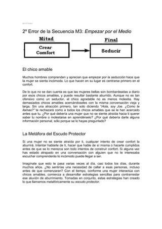MYSTERY



2º Error de la Secuencia M3: Empezar por el Medio




El chico amable
Muchos hombres comprenden y aprecian que empezar por la seducción hace que
la mujer se sienta incómoda. Lo que hacen en su lugar es centrarse primero en el
confort.

De lo que no se dan cuenta es que las mujeres bellas son bombardeadas a diario
por esos chicos amables, y puede resultar bastante aburrido. Aunque no es tan
ofensivo como un seductor, el chico agradable no es menos molestia. Hay
demasiados chicos amables acercándoseles con la misma conversación vieja y
larga. Sin una atracción primero, tan solo diciendo “Hola, soy Joe. ¿Como te
llamas?” te rechazará como a todos los chicos amables que se le han acercado
antes que tu. ¿Por qué debería una mujer que no se siente atraída hacia ti querer
saber tu nombre o molestarse en aprendérselo? ¿Por qué debería darte alguna
información personal, sólo porque se lo hayas preguntado?



La Metáfora del Escudo Protector
Si una mujer no se siente atraída por ti, cualquier intento de crear confort la
aburrirá. Intentar hablarle de ti, hacer que hable de sí misma o hacerle cumplidos
antes de que se lo merezca son todo intentos de construir confort. Si alguna vez
has estado atrapado en una conversación con alguien que no te interesaba
escuchar comprenderás lo incómodo puede llegar a ser.

Imagínate que esto te pasa varias veces al día, casi todos los días, durante
muchos años. ¿No sentirías una necesidad de callar a esas personas, incluso
antes de que comenzaran? Con el tiempo, conforme una mujer interactúa con
chicos amables, comienza a desarrollar estrategias sencillas para contrarrestar
ese aluvión de aburrimiento. Tomadas en conjunto, estas estrategias han creado
lo que llamamos metafóricamente su escudo protector.
 