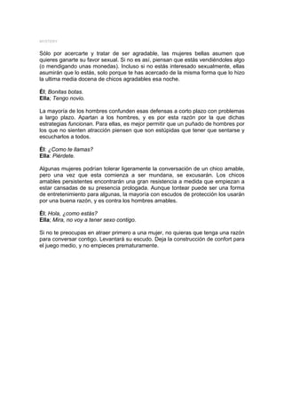 MYSTERY


Sólo por acercarte y tratar de ser agradable, las mujeres bellas asumen que
quieres ganarte su favor sexual. Si no es así, piensan que estás vendiéndoles algo
(o mendigando unas monedas). Incluso si no estás interesado sexualmente, ellas
asumirán que lo estás, solo porque te has acercado de la misma forma que lo hizo
la ultima media docena de chicos agradables esa noche.

Él; Bonitas botas.
Ella; Tengo novio.

La mayoría de los hombres confunden esas defensas a corto plazo con problemas
a largo plazo. Apartan a los hombres, y es por esta razón por la que dichas
estrategias funcionan. Para ellas, es mejor permitir que un puñado de hombres por
los que no sienten atracción piensen que son estúpidas que tener que sentarse y
escucharlos a todos.

Él: ¿Como te llamas?
Ella: Piérdete.

Algunas mujeres podrían tolerar ligeramente la conversación de un chico amable,
pero una vez que esta comienza a ser mundana, se excusarán. Los chicos
amables persistentes encontrarán una gran resistencia a medida que empiezan a
estar cansadas de su presencia prologada. Aunque tontear puede ser una forma
de entretenimiento para algunas, la mayoría con escudos de protección los usarán
por una buena razón, y es contra los hombres amables.

Él; Hola, ¿como estás?
Ella; Mira, no voy a tener sexo contigo.

Si no te preocupas en atraer primero a una mujer, no quieras que tenga una razón
para conversar contigo. Levantará su escudo. Deja la construcción de confort para
el juego medio, y no empieces prematuramente.
 