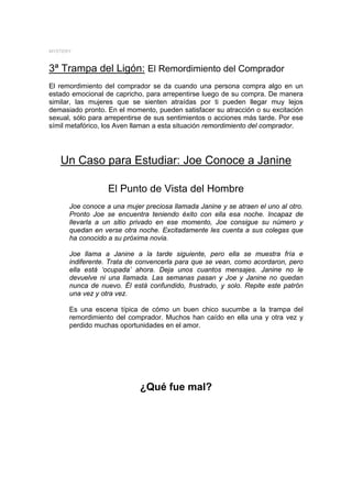 MYSTERY



3ª Trampa del Ligón: El Remordimiento del Comprador
El remordimiento del comprador se da cuando una persona compra algo en un
estado emocional de capricho, para arrepentirse luego de su compra. De manera
similar, las mujeres que se sienten atraídas por ti pueden llegar muy lejos
demasiado pronto. En el momento, pueden satisfacer su atracción o su excitación
sexual, sólo para arrepentirse de sus sentimientos o acciones más tarde. Por ese
símil metafórico, los Aven llaman a esta situación remordimiento del comprador.




   Un Caso para Estudiar: Joe Conoce a Janine

                  El Punto de Vista del Hombre
      Joe conoce a una mujer preciosa llamada Janine y se atraen el uno al otro.
      Pronto Joe se encuentra teniendo éxito con ella esa noche. Incapaz de
      llevarla a un sitio privado en ese momento, Joe consigue su número y
      quedan en verse otra noche. Excitadamente les cuenta a sus colegas que
      ha conocido a su próxima novia.

      Joe llama a Janine a la tarde siguiente, pero ella se muestra fría e
      indiferente. Trata de convencerla para que se vean, como acordaron, pero
      ella está ‘ocupada’ ahora. Deja unos cuantos mensajes. Janine no le
      devuelve ni una llamada. Las semanas pasan y Joe y Janine no quedan
      nunca de nuevo. Él está confundido, frustrado, y solo. Repite este patrón
      una vez y otra vez.

      Es una escena típica de cómo un buen chico sucumbe a la trampa del
      remordimiento del comprador. Muchos han caído en ella una y otra vez y
      perdido muchas oportunidades en el amor.




                            ¿Qué fue mal?
 