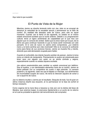 MYSTERY


Aquí esta lo que sucedió:


                   El Punto de Vista de la Mujer
     Mientras Janine se divertía teniendo éxito con Joe, éste no se encargó de
     disminuir la velocidad de la escalada sexual y permanecer en la fase de
     confort. En realidad ella deseaba verle de nuevo, pero sólo en aquel
     momento. Cuando Joe la llamó al día siguiente, no estaba en el mismo
     estado emocional excitado que la noche anterior. Debido a su programación
     cultural, tenía un ligero sentimiento de culpabilidad por lo que hizo con
     alguien que no conocía de verdad. Sabía que la única razón por la que Joe la
     llamó era para continuar haciendo lo que la hacia sentir incómoda con sólo
     pensarlo. Si lo veía de nuevo no sabría cómo comportarse. ¿Le metería
     mano y la haría sentirse aún más incómoda? Ella no le conocía lo suficiente
     como para fiarse de sus acciones futuras. Janine se muestra fría y miente,
     diciendo que está demasiado ocupada para hablar.

     Cuando el confundido Joe intenta hacerle cambiar de parecer, Janine lo toma
     como un intento de manipularla. Precisamente no quiere ser presionada para
     tener sexo con alguien con quien no se sentía cómoda y segura,
     especialmente cuando no estaba siquiera excitada.

     Joe estuvo presionándola para cambiar su estado emocional por teléfono.
     Que él supiera, y con demasiados elementos fuera de su control, Janine se
     había peleado con su compañera de cuarto o algo parecido. La semana
     posterior y la siguiente, cada vez que él dejaba un mensaje, sus sentimientos
     de incomodidad surgían de nuevo. No tenía la intención siquiera de volver a
     ver a aquel tío de nuevo.

Joe no debería insultar a Janine por el resultado. Después de todo, fue él quien en
última instancia diseñó esa situación, al no permanecer en la fase de confort el
tiempo necesario.

Como cogerse de la mano lleva a besarse (y más aún con la táctica del beso de
Mystery, que veremos luego), te acercaras rápidamente a un punto de no retorno
en el cual es probable la aparición del remordimiento del comprador.
 