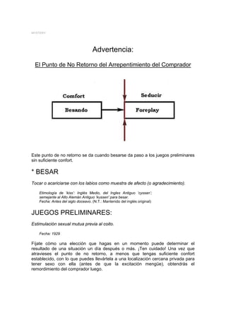 MYSTERY




                                    Advertencia:
 El Punto de No Retorno del Arrepentimiento del Comprador




Este punto de no retorno se da cuando besarse da paso a los juegos preliminares
sin suficiente confort.

* BESAR
Tocar o acariciarse con los labios como muestra de afecto (o agradecimiento).

    Etimología de ‘kiss’: Inglés Medio, del Ingles Antiguo ‘cyssan’;
    semejante al Alto Alemán Antiguo ‘kussen' para besar.
    Fecha: Antes del siglo doceavo. (N.T.: Mantenido del inglés original)


JUEGOS PRELIMINARES:
Estimulación sexual mutua previa al coito.

    Fecha: 1929

Fíjate cómo una elección que hagas en un momento puede determinar el
resultado de una situación un día después o más. ¡Ten cuidado! Una vez que
atravieses el punto de no retorno, a menos que tengas suficiente confort
establecido, con lo que puedes llevártela a una localización cercana privada para
tener sexo con ella (antes de que la excitación mengüe), obtendrás el
remordimiento del comprador luego.
 