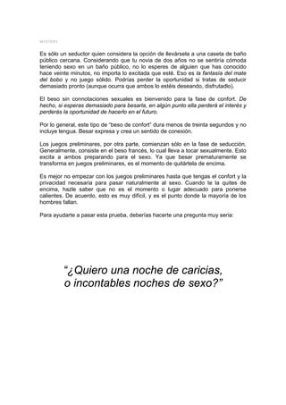 MYSTERY


Es sólo un seductor quien considera la opción de llevársela a una caseta de baño
público cercana. Considerando que tu novia de dos años no se sentiría cómoda
teniendo sexo en un baño público, no lo esperes de alguien que has conocido
hace veinte minutos, no importa lo excitada que esté. Eso es la fantasía del mate
del bobo y no juego sólido. Podrías perder la oportunidad si tratas de seducir
demasiado pronto (aunque ocurra que ambos lo estéis deseando, disfrutadlo).

El beso sin connotaciones sexuales es bienvenido para la fase de confort. De
hecho, si esperas demasiado para besarla, en algún punto ella perderá el interés y
perderás la oportunidad de hacerlo en el futuro.

Por lo general, este tipo de “beso de confort” dura menos de treinta segundos y no
incluye lengua. Besar expresa y crea un sentido de conexión.

Los juegos preliminares, por otra parte, comienzan sólo en la fase de seducción.
Generalmente, consiste en el beso francés, lo cual lleva a tocar sexualmente. Esto
excita a ambos preparando para el sexo. Ya que besar prematuramente se
transforma en juegos preliminares, es el momento de quitártela de encima.

Es mejor no empezar con los juegos preliminares hasta que tengas el confort y la
privacidad necesaria para pasar naturalmente al sexo. Cuando te la quites de
encima, hazle saber que no es el momento o lugar adecuado para ponerse
calientes. De acuerdo, esto es muy difícil, y es el punto donde la mayoría de los
hombres fallan.

Para ayudarte a pasar esta prueba, deberías hacerte una pregunta muy seria:




          “¿Quiero una noche de caricias,
          o incontables noches de sexo?”
 
