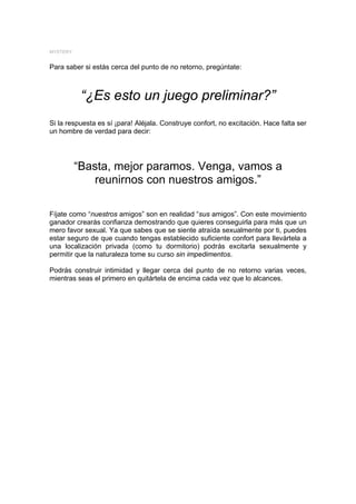 MYSTERY


Para saber si estás cerca del punto de no retorno, pregúntate:



           “¿Es esto un juego preliminar?”
Si la respuesta es sí ¡para! Aléjala. Construye confort, no excitación. Hace falta ser
un hombre de verdad para decir:




          “Basta, mejor paramos. Venga, vamos a
             reunirnos con nuestros amigos.”

Fíjate como “nuestros amigos” son en realidad “sus amigos”. Con este movimiento
ganador crearás confianza demostrando que quieres conseguirla para más que un
mero favor sexual. Ya que sabes que se siente atraída sexualmente por ti, puedes
estar seguro de que cuando tengas establecido suficiente confort para llevártela a
una localización privada (como tu dormitorio) podrás excitarla sexualmente y
permitir que la naturaleza tome su curso sin impedimentos.

Podrás construir intimidad y llegar cerca del punto de no retorno varias veces,
mientras seas el primero en quitártela de encima cada vez que lo alcances.
 