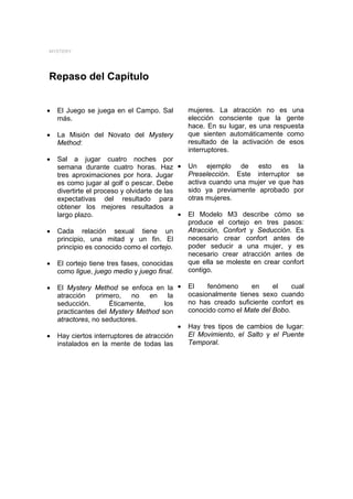 MYSTERY




Repaso del Capítulo


•   El Juego se juega en el Campo. Sal           mujeres. La atracción no es una
    más.                                         elección consciente que la gente
                                                 hace. En su lugar, es una respuesta
•   La Misión del Novato del Mystery             que sienten automáticamente como
    Method:                                      resultado de la activación de esos
                                                 interruptores.
•   Sal a jugar cuatro noches por
    semana durante cuatro horas. Haz •           Un ejemplo de esto es la
    tres aproximaciones por hora. Jugar          Preselección. Este interruptor se
    es como jugar al golf o pescar. Debe         activa cuando una mujer ve que has
    divertirte el proceso y olvidarte de las     sido ya previamente aprobado por
    expectativas del resultado para              otras mujeres.
    obtener los mejores resultados a
    largo plazo.                             •   El Modelo M3 describe cómo se
                                                 produce el cortejo en tres pasos:
•   Cada relación sexual tiene un                Atracción, Confort y Seducción. Es
    principio, una mitad y un fin. El            necesario crear confort antes de
    principio es conocido como el cortejo.       poder seducir a una mujer, y es
                                                 necesario crear atracción antes de
•   El cortejo tiene tres fases, conocidas       que ella se moleste en crear confort
    como ligue, juego medio y juego final.       contigo.

•   El Mystery Method se enfoca en la •          El    fenómeno     en     el    cual
    atracción    primero,    no   en     la      ocasionalmente tienes sexo cuando
    seducción.        Éticamente,      los       no has creado suficiente confort es
    practicantes del Mystery Method son          conocido como el Mate del Bobo.
    atractores, no seductores.
                                            •    Hay tres tipos de cambios de lugar:
•   Hay ciertos interruptores de atracción       El Movimiento, el Salto y el Puente
    instalados en la mente de todas las          Temporal.
 