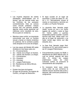 MYSTERY




•   Las mujeres disponen de ciertas         •   El ligue sucede en el lugar de
    estrategias, desarrolladas con el           encuentro y cubre las fases A1, A2,
    tiempo, que les permite evitar que          A3 y C1. Normalmente incluye al
    los hombres se les acerquen                 menos un movimiento y termina con
    constantemente. Esto se conoce              un salto o un Puente Temporal.
    como escudo protector. Incluso
    aunque sea una persona amable,          •   La siguiente fase, llamada juego
    algunas veces puede aparentar ser           medio, ocurre en uno o en varios
    maliciosa como resultado de esto.           lugares de confort y cubre la fase
    No es quien en verdad es.                   C2. Varios saltos y puentes
                                                temporales podrían suceder. Cuando
•   Mientras creas confort, es importante       termina esta fase, debes estar con
    comunicarle que eres un hombre              ella en el lugar de seducción y ya
    sexual y tienes un interés romántico        haber tenido algo intimo con ella
    en potencia. De lo contrario puedes         (besarla, etc.).
    verte atrapado en la zona de amigos.
                                            •   La fase final, llamada juego final,
•   Los tres pasos del Modelo M3 están          comienza en C3, pero pronto pasa a
    divididos en tres fases cada uno:           ser S1 (Juegos Preliminares).
•   A1 – El acercamiento.
•   A2 – Interés de la Mujer al Hombre.     •   Frecuentemente surgirá una RUM, o
    A3 – Interés del Hombre a la Mujer.         Resistencia de Último Minuto (S2), lo
    C1 – Conversación.                          cual es normal, seguido del sexo
•   C2 – Conexión.                              (S3).    Si   inicias  los    juegos
•   C3 – Intimidad.                             preliminares     antes   de     crear
•   S1 – Juegos Preliminares.                   suficiente confort, se producirá el
•   S2 - Resistencia de Último Minuto.          remordimiento del comprador.
•   S3 – Sexo
                                            •   Es necesario tener sexo varias
•   Existen tres tipos de lugares:              veces antes de que comience la
•   El lugar de Encuentro, los lugares de       relación sexual. Durante este punto y
    Confort, y el lugar de Seducción.           después, ella continuará probando tu
                                                congruencia.
.
 