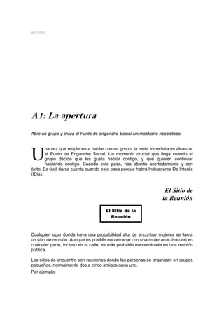 MYSTERY




A1: La apertura
Abre un grupo y cruza el Punto de enganche Social sin mostrarte necesitado.


        na vez que empieces a hablar con un grupo, la meta inmediata es alcanzar

U       el Punto de Enganche Social, Un momento crucial que llega cuando el
        grupo decide que les gusta hablar contigo, y que quieren continuar
        hablando contigo. Cuando esto pasa, has abierto acertadamente y con
éxito. Es fácil darse cuenta cuando esto pasa porque habrá Indicadores De Interés
(IDIs).


                                                                   El Sitio de
                                                                  la Reunión
                                     El Sitio de la
                                        Reunión



Cualquier lugar donde haya una probabilidad alta de encontrar mujeres se llama
un sitio de reunión. Aunque es posible encontrarse con una mujer atractiva casi en
cualquier parte, incluso en la calle, es más probable encontrársela en una reunión
pública.

Los sitios de encuentro son reuniones donde las personas se organizan en grupos
pequeños, normalmente dos a cinco amigos cada uno.
Por ejemplo:
 