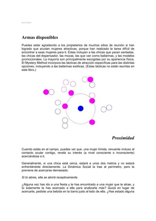 MYSTERY




Armas disponibles
Puedes estar agradecido a los propietarios de muchos sitios de reunión si han
logrado que acudan mujeres atractivas, porque han realizado la tarea difícil de
encontrar a esas mujeres para ti. Estas incluyen a las chicas que yacen sentadas,
las chicas del dispensador, las mozas, las que van como bailarinas, y las modelos
promocionales. La mayoría son principalmente escogidas por su apariencia física.
El Mystery Method incorpora las tácticas de atracción específicas para las distintas
opciones, incluyendo a las bailarinas exóticas. (Estas tácticas no están escritas en
este libro.)




                                                                   Proximidad

Cuando estás en el campo, puedes ver que, una mujer tímida, renuente incluso al
contacto ocular contigo, revela su interés (a nivel consciente o inconsciente)
acercándose a ti.

Generalmente, si una chica está cerca, estará a unos dos metros y no estará
enfrentándote directamente. La Dinámica Social la trae al perímetro, pero la
previene de acercarse demasiado.

Si tú abres, ella se abrirá receptivamente.

¿Alguna vez has ido a una fiesta y te has encontrado a una mujer que te atrae, y
tú solamente te has acercado a ella para analizarla más? Quizá en lugar de
acercarte, pediste una bebida en la barra justo al lado de ella. ¿Has estado alguna
 